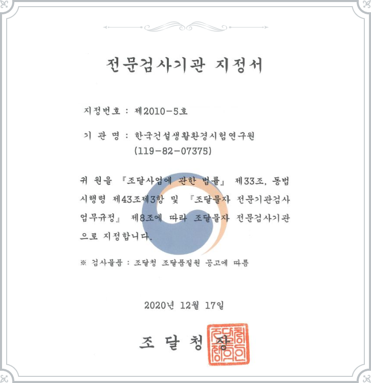 전문검사기관 지정서 - 지정번호:제2010-5호, 기관명:한국건설생활환경시험연구원(119-82-07375), 귀 원을 '조달사업에 관한 법률' 제33조, 동법시행령 제43조제3항 및 '조달물자 전문기관검사업무규정' 제8조에 따라 조달물자 전문검사기관으로 지정합니다. ※검사물품: 조달청 조달품질원 공고에 따름 2020년 12월 17일 조달청장